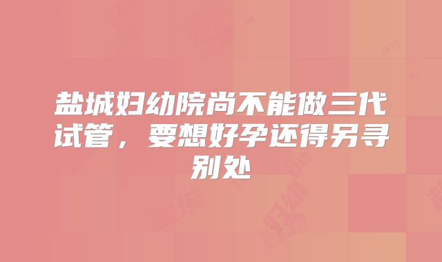 盐城妇幼院尚不能做三代试管,要想好孕还得另寻别处