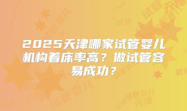 2025天津哪家试管婴儿机构着床率高？做试管容易成功？
