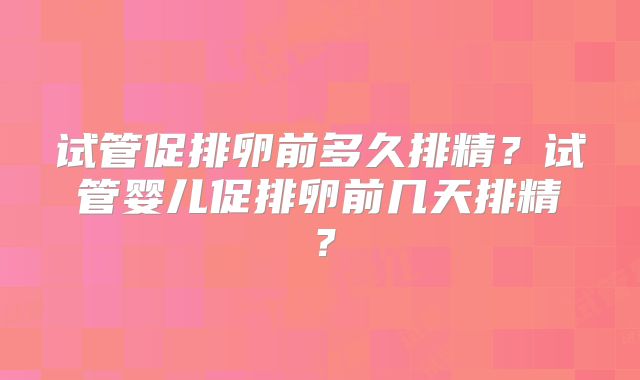 试管促排卵前多久排精?试管婴儿促排卵前几天排精?