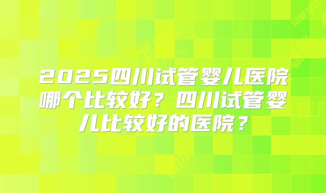 2025四川试管婴儿医院哪个比较好?四川试管婴儿比较好的医院?