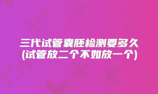 三代试管囊胚检测要多久(试管放二个不如放一个)