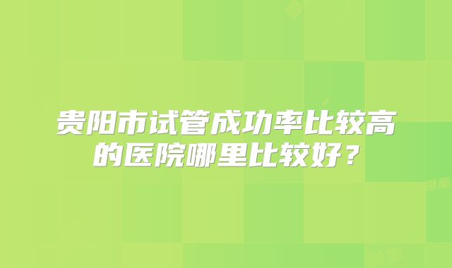 贵阳市试管成功率比较高的医院哪里比较好?