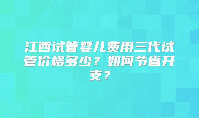 江西试管婴儿费用三代试管价格多少？如何节省开支？