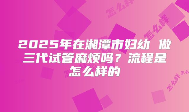 2025年在湘潭市妇幼 做三代试管麻烦吗？流程是怎么样的