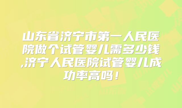 山东省济宁市第一人民医院做个试管婴儿需多少钱,济宁人民医院试管婴儿成功率高吗！