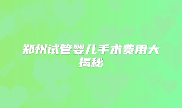 郑州试管婴儿手术费用大揭秘