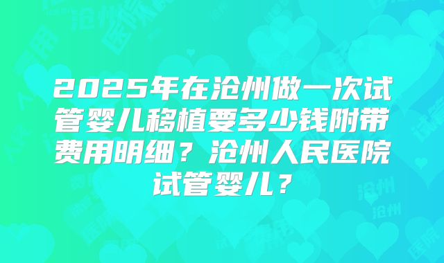 2025年在沧州做一次试管婴儿移植要多少钱附带费用明细?沧州人民医院试管婴儿?