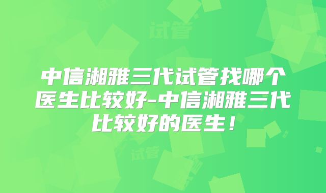 中信湘雅三代试管找哪个医生比较好-中信湘雅三代比较好的医生！