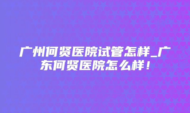 广州何贤医院试管怎样_广东何贤医院怎么样!