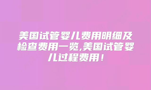 美国试管婴儿费用明细及检查费用一览,美国试管婴儿过程费用！