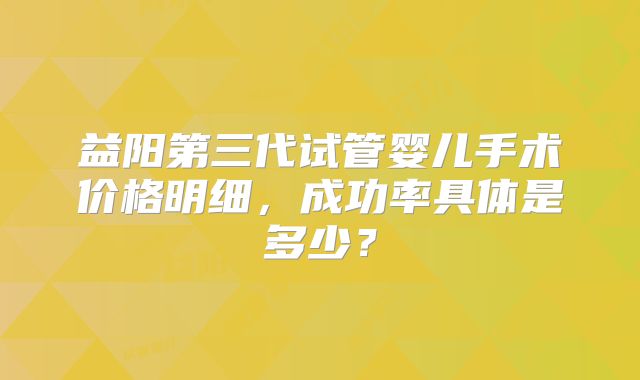 益阳第三代试管婴儿手术价格明细,成功率具体是多少?