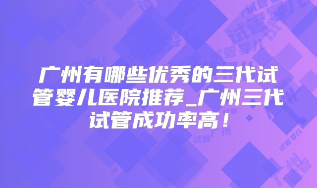 广州有哪些优秀的三代试管婴儿医院推荐_广州三代试管成功率高！