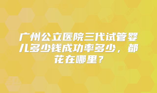 广州公立医院三代试管婴儿多少钱成功率多少,都花在哪里?