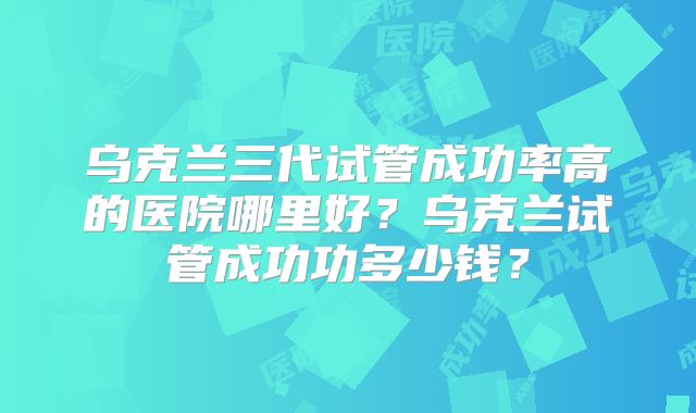 乌克兰三代试管成功率高的医院哪里好？乌克兰试管成功功多少钱？