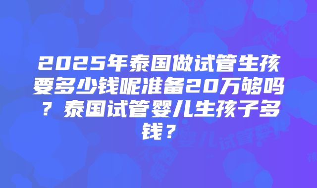 2025年泰国做试管生孩要多少钱呢准备20万够吗？泰国试管婴儿生孩子多钱？