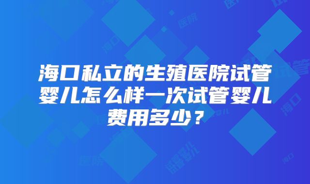 海口私立的生殖医院试管婴儿怎么样一次试管婴儿费用多少？