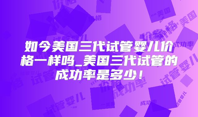 如今美国三代试管婴儿价格一样吗_美国三代试管的成功率是多少!
