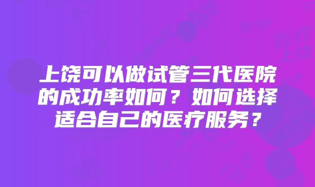 上饶可以做试管三代医院的成功率如何？如何选择适合自己的医疗服务？
