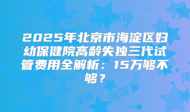 2025年北京市海淀区妇幼保健院高龄失独三代试管费用全解析：15万够不够？