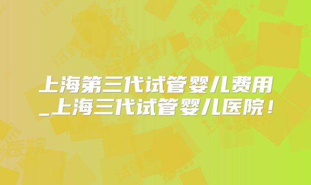 上海第三代试管婴儿费用_上海三代试管婴儿医院!