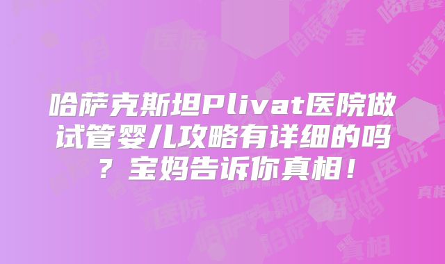 哈萨克斯坦Plivat医院做试管婴儿攻略有详细的吗？宝妈告诉你真相！