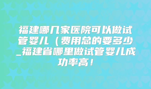 福建哪几家医院可以做试管婴儿(费用总的要多少_福建省哪里做试管婴儿成功率高!