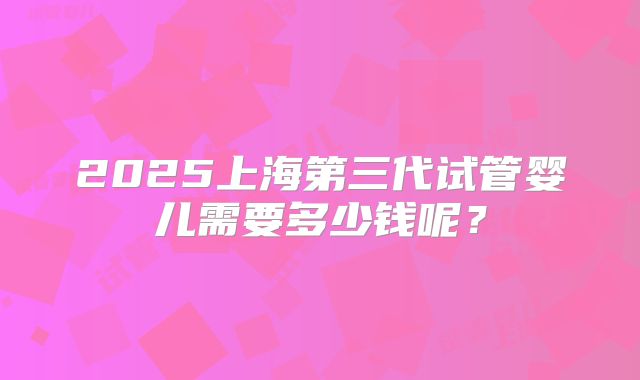 2025上海第三代试管婴儿需要多少钱呢？