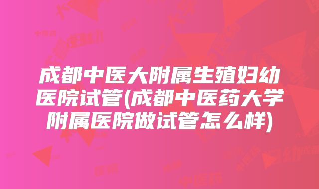 成都中医大附属生殖妇幼医院试管(成都中医药大学附属医院做试管怎么样)