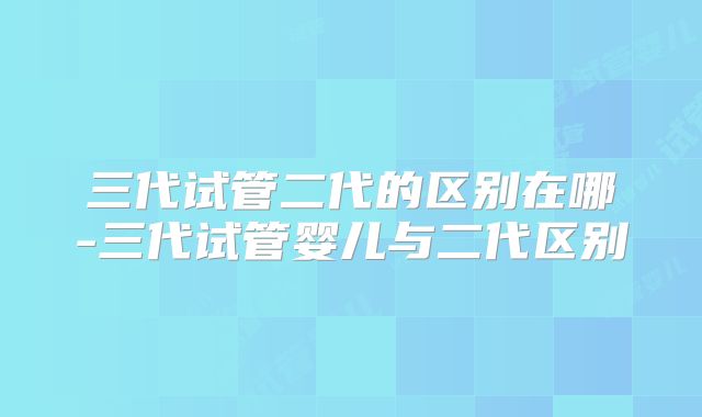 三代试管二代的区别在哪-三代试管婴儿与二代区别