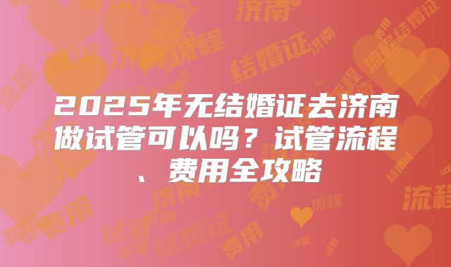 2025年无结婚证去济南做试管可以吗？试管流程、费用全攻略