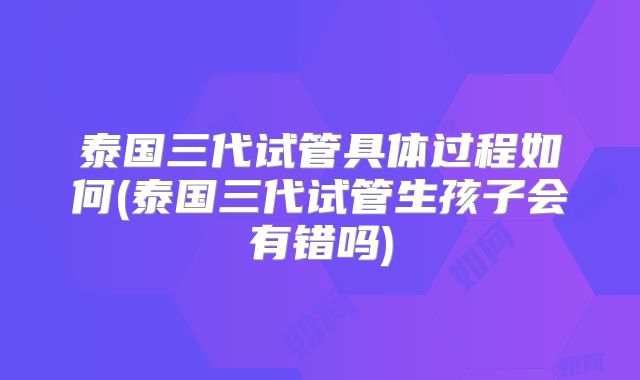泰国三代试管具体过程如何(泰国三代试管生孩子会有错吗)