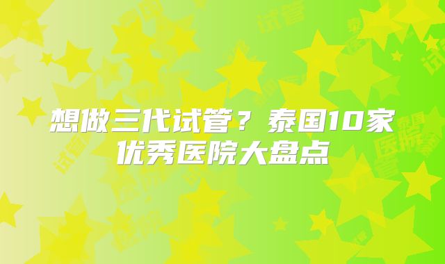 想做三代试管？泰国10家优秀医院大盘点
