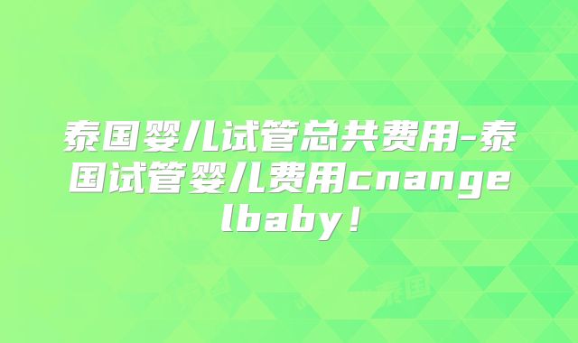 泰国婴儿试管总共费用-泰国试管婴儿费用cnangelbaby！