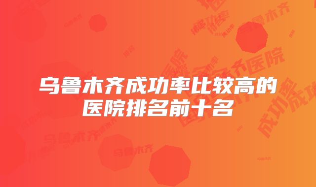乌鲁木齐成功率比较高的医院排名前十名