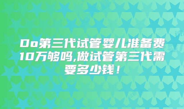 Do第三代试管婴儿准备费10万够吗,做试管第三代需要多少钱!