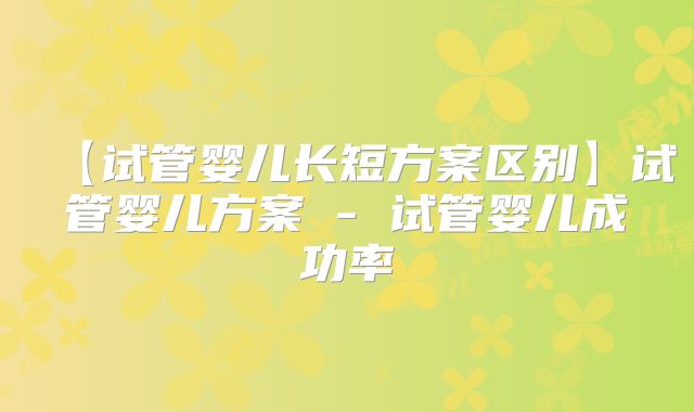【试管婴儿长短方案区别】试管婴儿方案 - 试管婴儿成功率