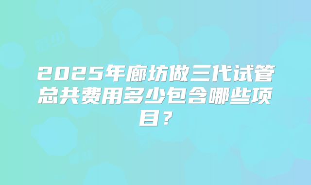 2025年廊坊做三代试管总共费用多少包含哪些项目？