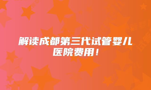 解读成都第三代试管婴儿医院费用！