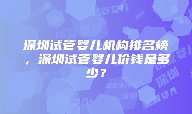 深圳试管婴儿机构排名榜，深圳试管婴儿价钱是多少？