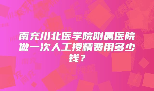 南充川北医学院附属医院做一次人工授精费用多少钱？