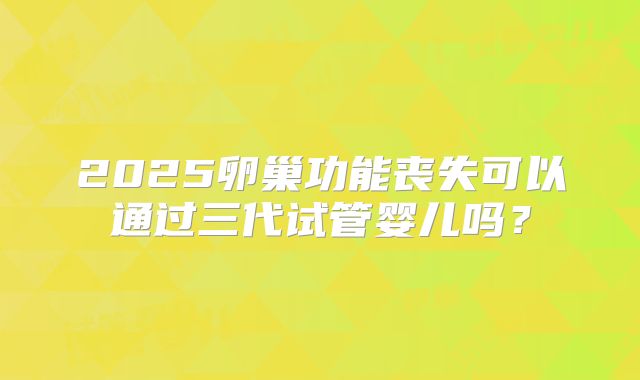 2025卵巢功能丧失可以通过三代试管婴儿吗？