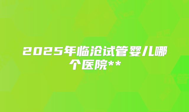 2025年临沧试管婴儿哪个医院**