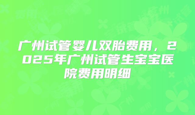 广州试管婴儿双胎费用，2025年广州试管生宝宝医院费用明细