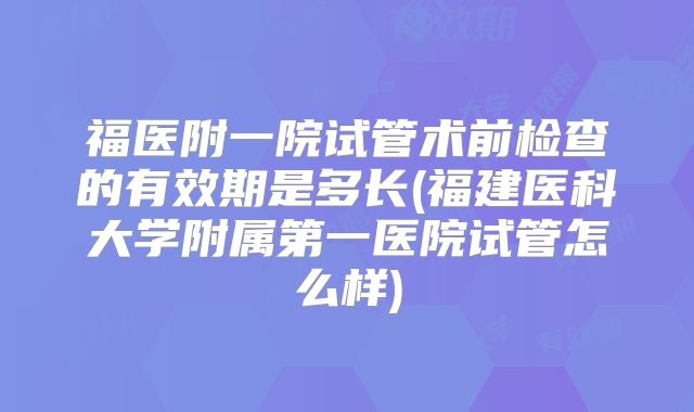 福医附一院试管术前检查的有效期是多长(福建医科大学附属第一医院试管怎么样)