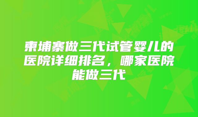 柬埔寨做三代试管婴儿的医院详细排名,哪家医院能做三代