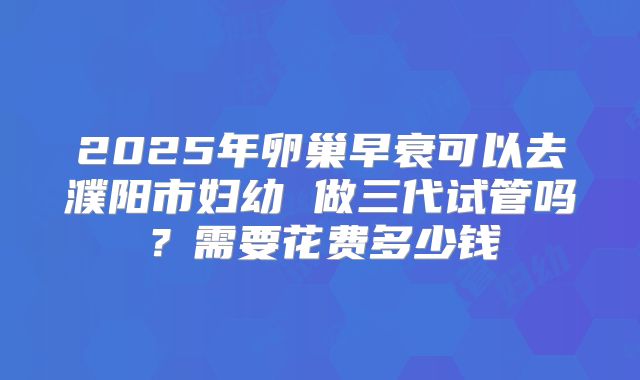2025年卵巢早衰可以去濮阳市妇幼 做三代试管吗？需要花费多少钱