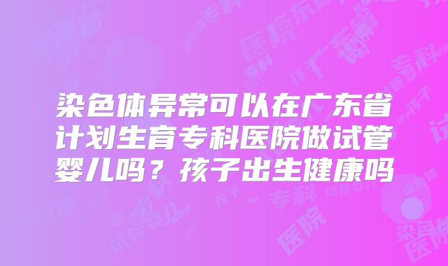 染色体异常可以在广东省计划生育专科医院做试管婴儿吗？孩子出生健康吗