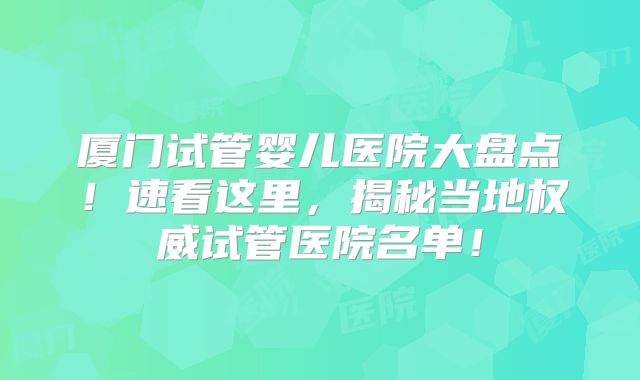 厦门试管婴儿医院大盘点!速看这里,揭秘当地权威试管医院名单!