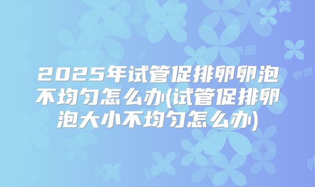 2025年试管促排卵卵泡不均匀怎么办(试管促排卵泡大小不均匀怎么办)