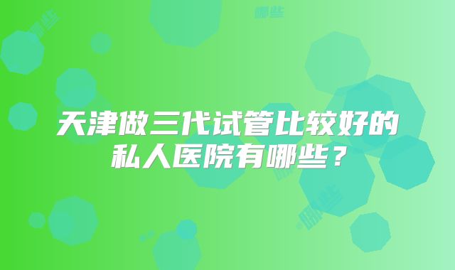 天津做三代试管比较好的私人医院有哪些？
